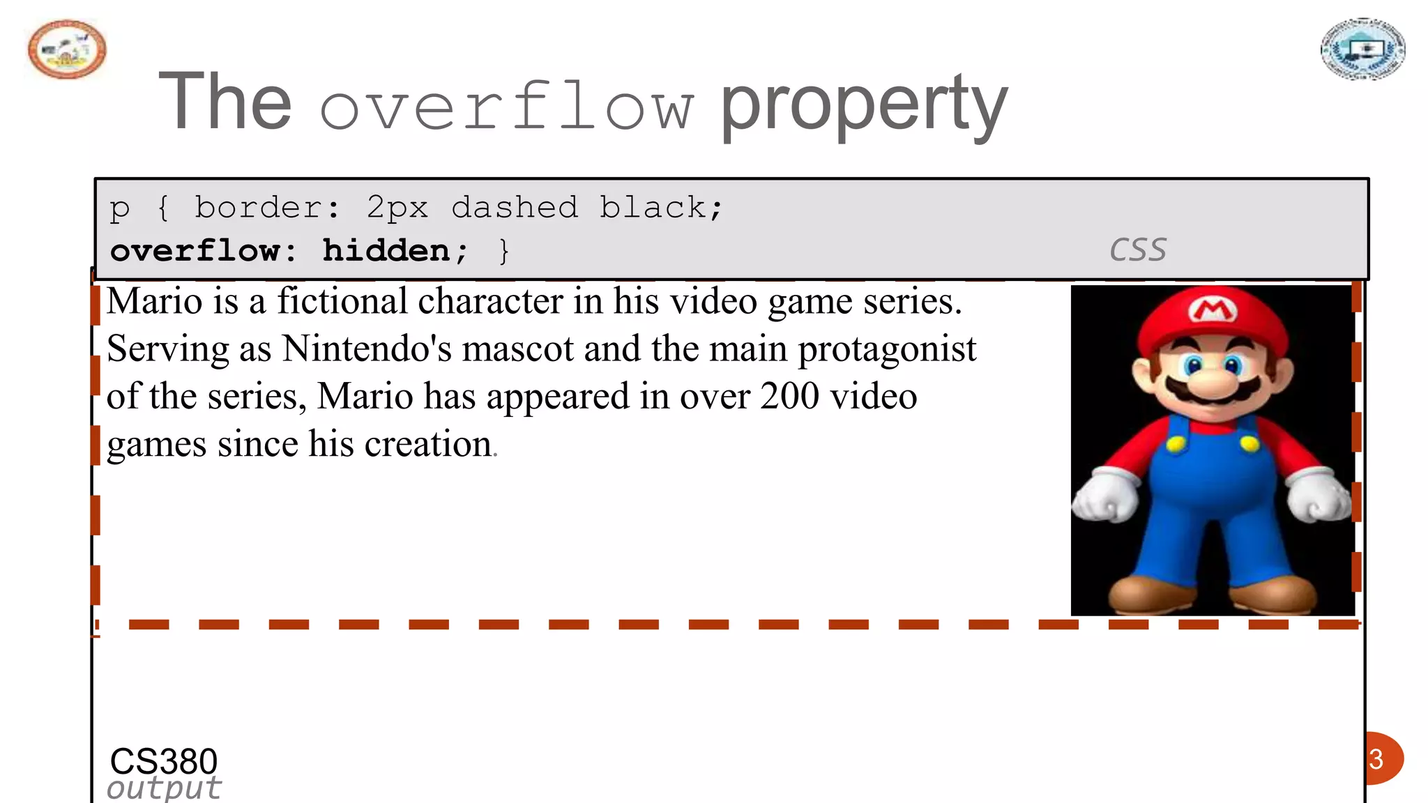 5/24/2023 Dept. of ISE, SJBIT 13
The overflow property
Mario is a fictional character in his video game series.
Serving as Nintendo's mascot and the main protagonist
of the series, Mario has appeared in over 200 video
games since his creation.
output
p { border: 2px dashed black;
overflow: hidden; } CSS
CS380
 