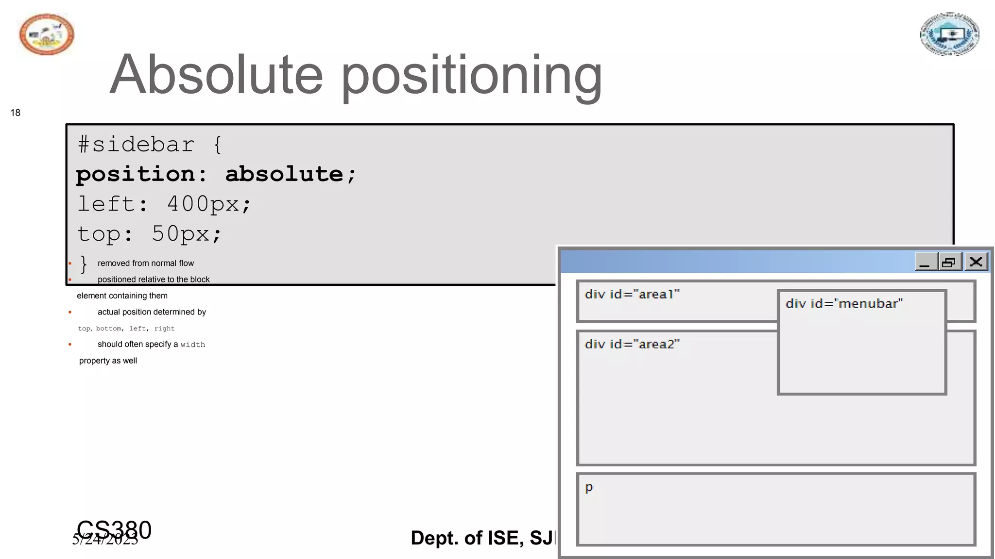 5/24/2023 Dept. of ISE, SJBIT 18
Absolute positioning
18
#sidebar {
position: absolute;
left: 400px;
top: 50px;
} CSS
 removed from normal flow
 positioned relative to the block
element containing them
 actual position determined by
top, bottom, left, right
 should often specify a width
property as well
CS380
 