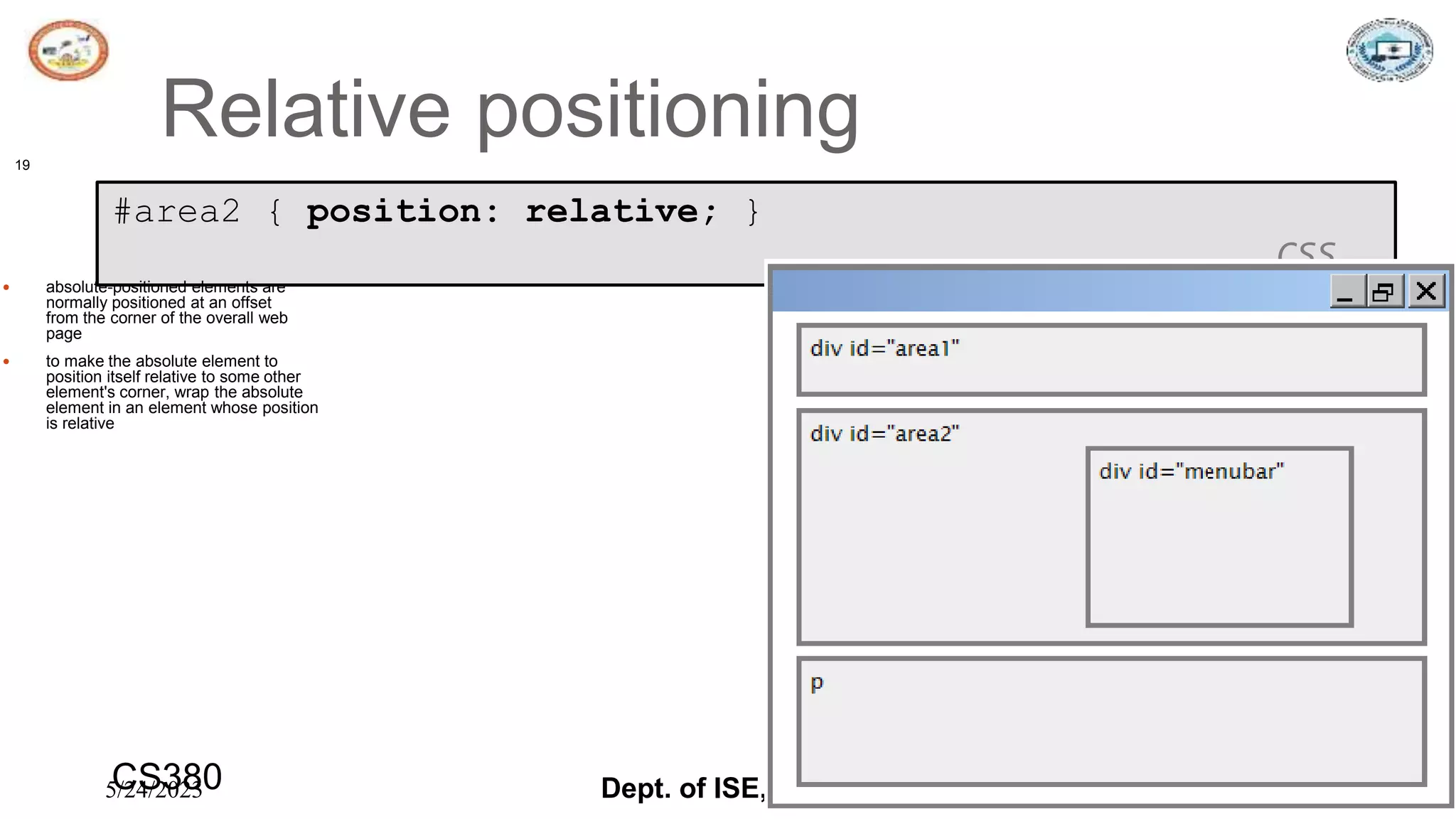 5/24/2023 Dept. of ISE, SJBIT 19
Relative positioning
19
#area2 { position: relative; }
CSS
 absolute-positioned elements are
normally positioned at an offset
from the corner of the overall web
page
 to make the absolute element to
position itself relative to some other
element's corner, wrap the absolute
element in an element whose position
is relative
CS380
 