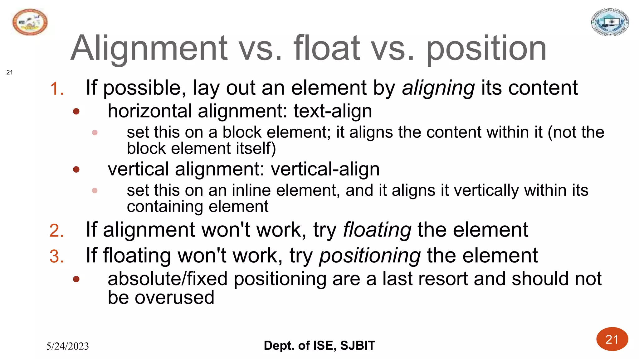 5/24/2023 Dept. of ISE, SJBIT 21
Alignment vs. float vs. position
1. If possible, lay out an element by aligning its content
 horizontal alignment: text-align
 set this on a block element; it aligns the content within it (not the
block element itself)
 vertical alignment: vertical-align
 set this on an inline element, and it aligns it vertically within its
containing element
2. If alignment won't work, try floating the element
3. If floating won't work, try positioning the element
 absolute/fixed positioning are a last resort and should not
be overused
21
 