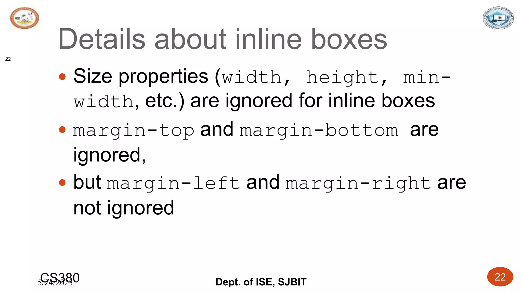 5/24/2023 Dept. of ISE, SJBIT 22
Details about inline boxes
 Size properties (width, height, min-
width, etc.) are ignored for inline boxes
 margin-top and margin-bottom are
ignored,
 but margin-left and margin-right are
not ignored
CS380
22
 