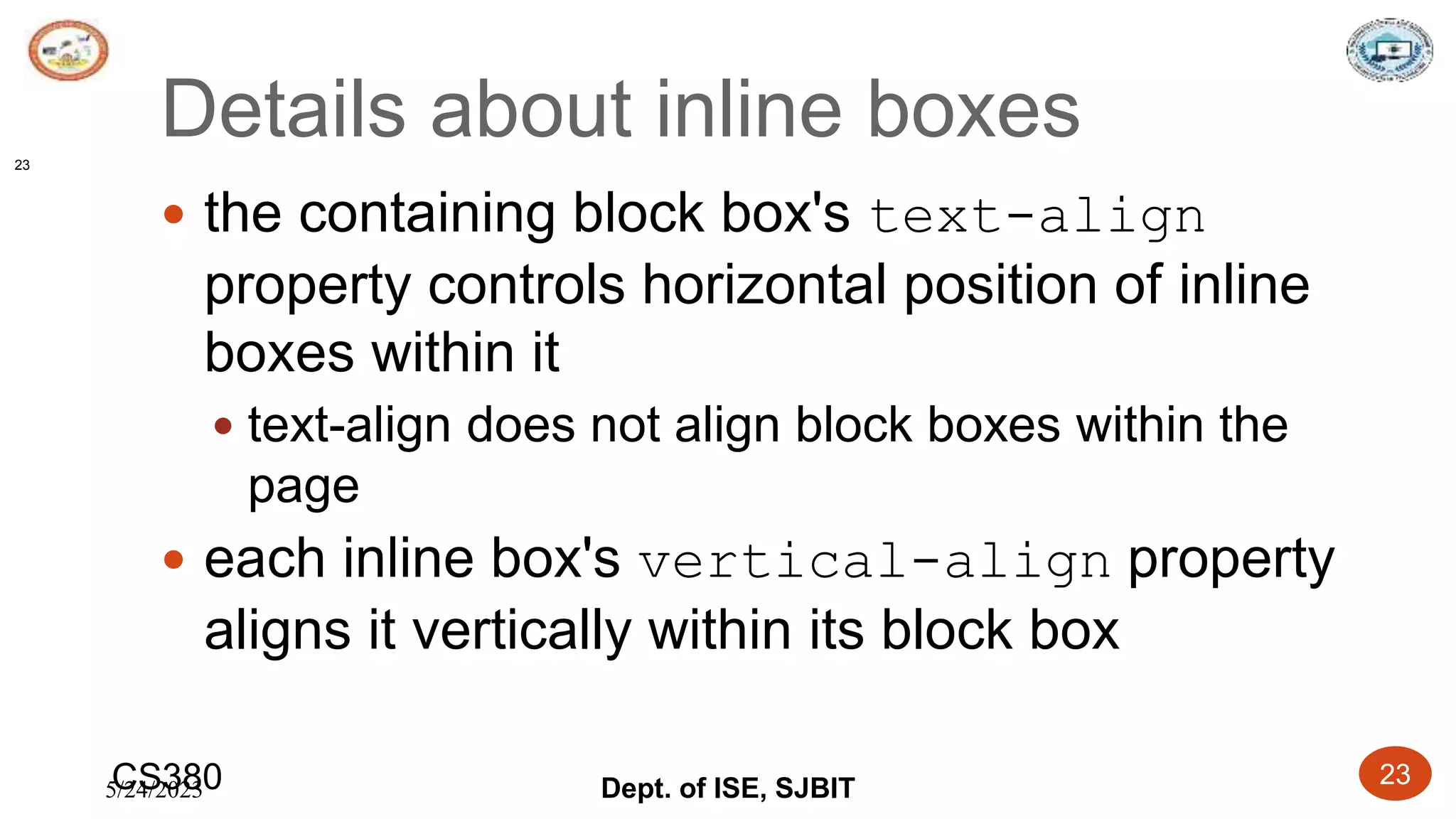 5/24/2023 Dept. of ISE, SJBIT 23
Details about inline boxes
 the containing block box's text-align
property controls horizontal position of inline
boxes within it
 text-align does not align block boxes within the
page
 each inline box's vertical-align property
aligns it vertically within its block box
CS380
23
 