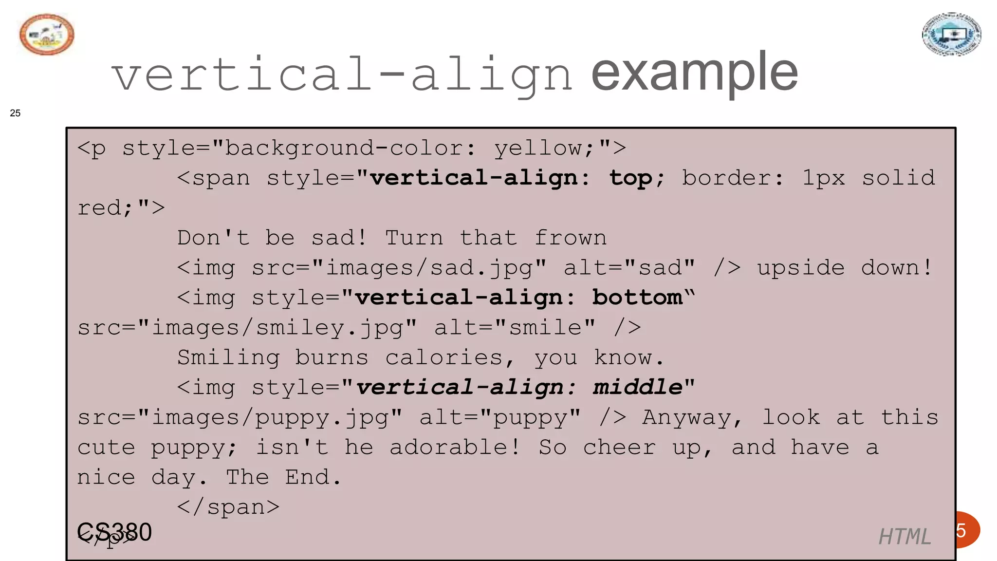 5/24/2023 Dept. of ISE, SJBIT 25
vertical-align example
25
<p style="background-color: yellow;">
<span style="vertical-align: top; border: 1px solid
red;">
Don't be sad! Turn that frown
<img src="images/sad.jpg" alt="sad" /> upside down!
<img style="vertical-align: bottom“
src="images/smiley.jpg" alt="smile" />
Smiling burns calories, you know.
<img style="vertical-align: middle"
src="images/puppy.jpg" alt="puppy" /> Anyway, look at this
cute puppy; isn't he adorable! So cheer up, and have a
nice day. The End.
</span>
</p> HTML
CS380
 