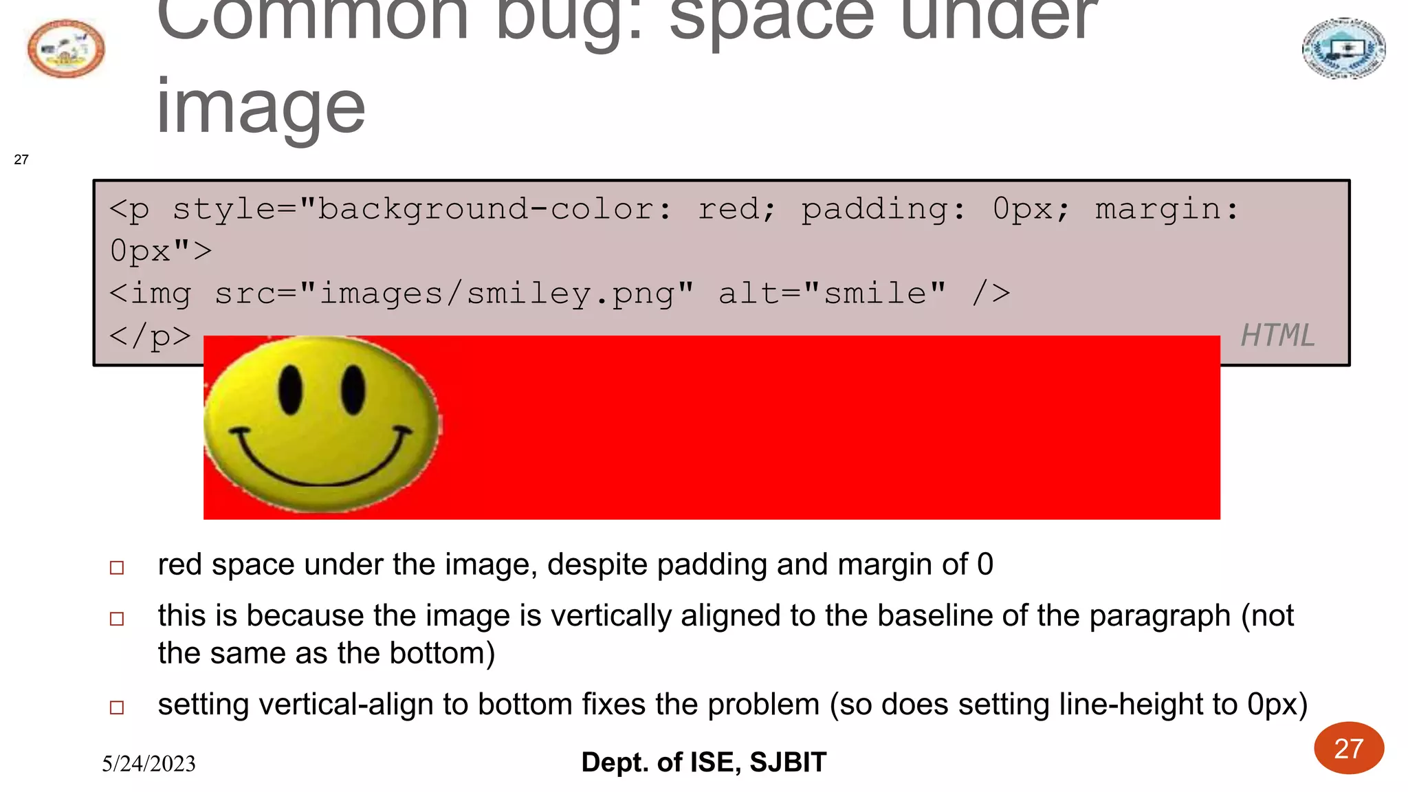 5/24/2023 Dept. of ISE, SJBIT 27
Common bug: space under
image
27
<p style="background-color: red; padding: 0px; margin:
0px">
<img src="images/smiley.png" alt="smile" />
</p> HTML
 red space under the image, despite padding and margin of 0
 this is because the image is vertically aligned to the baseline of the paragraph (not
the same as the bottom)
 setting vertical-align to bottom fixes the problem (so does setting line-height to 0px)
 