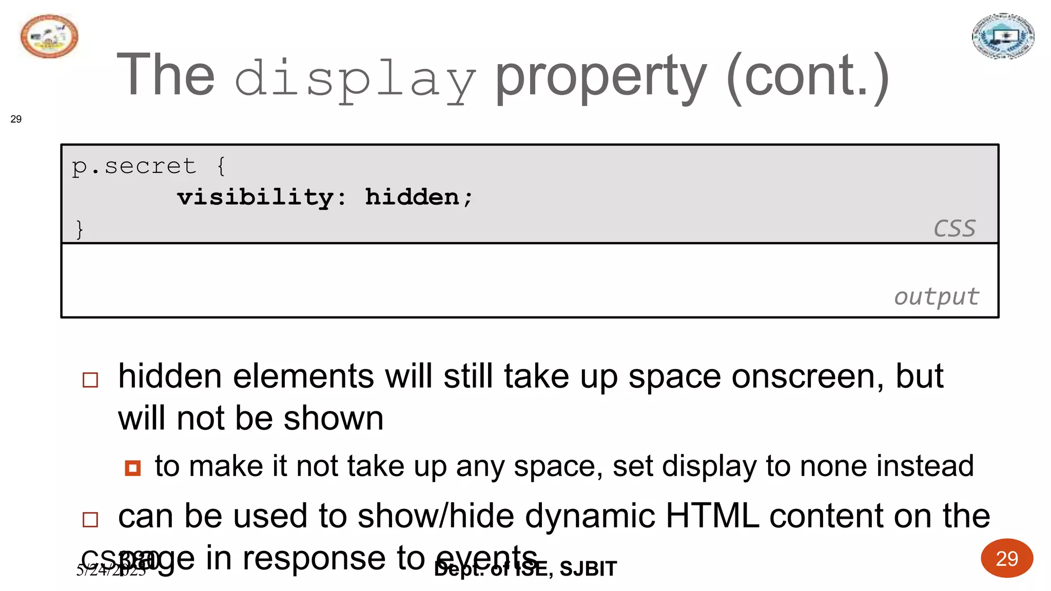 5/24/2023 Dept. of ISE, SJBIT 29
The display property (cont.)
29
p.secret {
visibility: hidden;
} CSS
 hidden elements will still take up space onscreen, but
will not be shown
 to make it not take up any space, set display to none instead
 can be used to show/hide dynamic HTML content on the
page in response to events
output
CS380
 