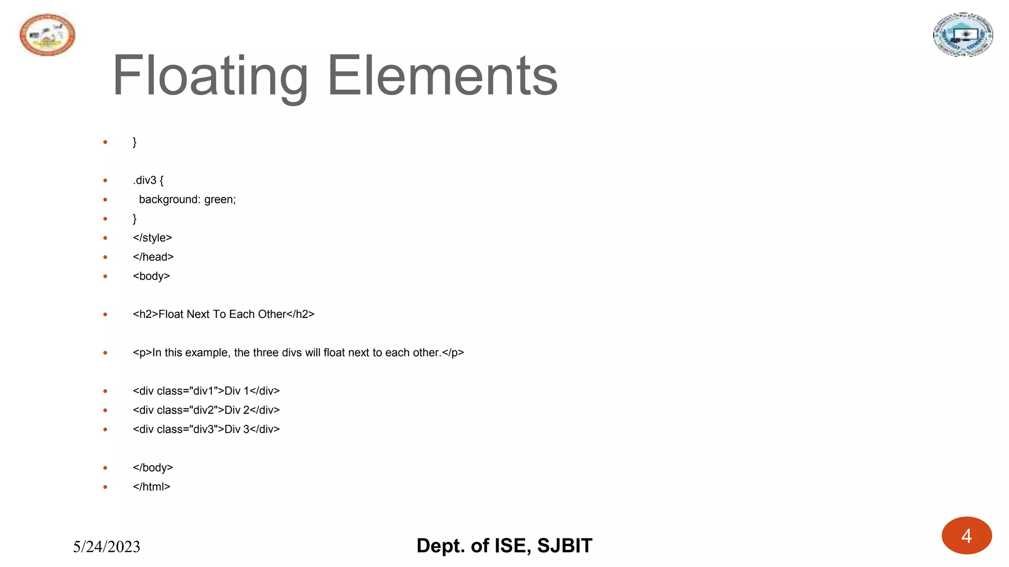 5/24/2023 Dept. of ISE, SJBIT 4
Floating Elements
 }
 .div3 {
 background: green;
 }
 </style>
 </head>
 <body>
 <h2>Float Next To Each Other</h2>
 <p>In this example, the three divs will float next to each other.</p>
 <div class="div1">Div 1</div>
 <div class="div2">Div 2</div>
 <div class="div3">Div 3</div>
 </body>
 </html>
 