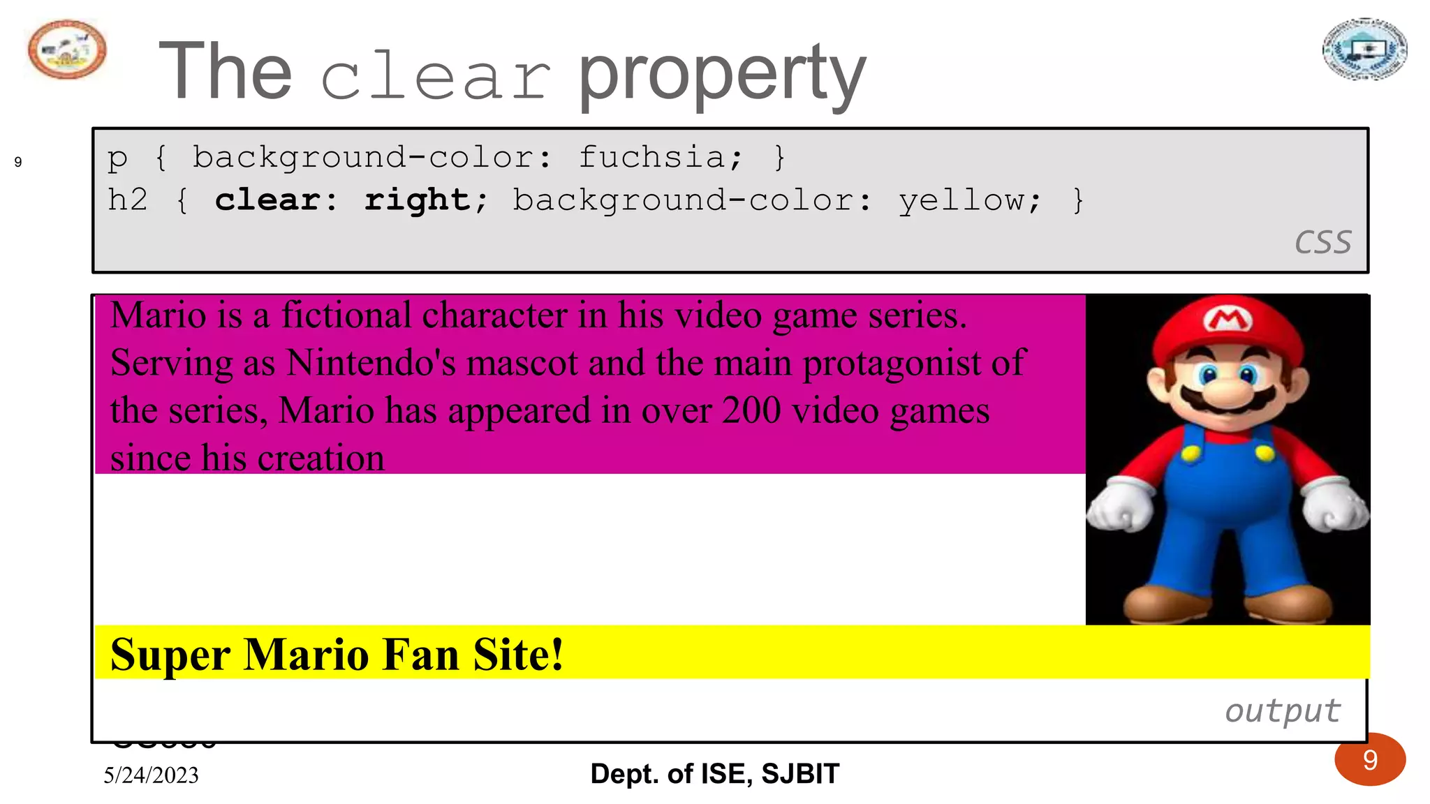 5/24/2023 Dept. of ISE, SJBIT 9
The clear property
CS380
9 p { background-color: fuchsia; }
h2 { clear: right; background-color: yellow; }
CSS
output
Super Mario Fan Site!
Mario is a fictional character in his video game series.
Serving as Nintendo's mascot and the main protagonist of
the series, Mario has appeared in over 200 video games
since his creation
 
