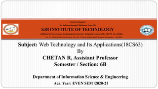|| Jai Sri Gurudev||
Sri Adichunchanagiri Shikshana Trust (R)
SJB INSTITUTE OF TECHNOLOGY
(Affiliated to Visvesvaraya Technological University, Belagavi& Approved by AICTE, New Delhi.)
No. 67, BGS Health & Education City, Dr. Vishnuvardhan Road Kengeri, Bengaluru – 560 060
Subject: Web Technology and Its Applications(18CS63)
By
CHETAN R, Assistant Professor
Semester / Section: 6B
Department of Information Science & Engineering
Aca. Year: EVEN SEM /2020-21
1
 