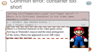 5/24/2023 Dept. of ISE, SJBIT 12
Common error: container too
short
12
<p><img src="images/mario.png" alt=“super mario" />
Mario is a fictional character in his video game
series.....</p> HTML
Mario is a fictional character in his video game series.
Serving as Nintendo's mascot and the main protagonist
of the series, Mario has appeared in over 200 video
games since his creation.
p { border: 2px dashed black; }
img { float: right; } CSS
 