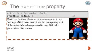 5/24/2023 Dept. of ISE, SJBIT 13
The overflow property
Mario is a fictional character in his video game series.
Serving as Nintendo's mascot and the main protagonist
of the series, Mario has appeared in over 200 video
games since his creation.
output
p { border: 2px dashed black;
overflow: hidden; } CSS
CS380
 