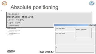 5/24/2023 Dept. of ISE, SJBIT 18
Absolute positioning
18
#sidebar {
position: absolute;
left: 400px;
top: 50px;
} CSS
 removed from normal flow
 positioned relative to the block
element containing them
 actual position determined by
top, bottom, left, right
 should often specify a width
property as well
CS380
 