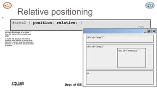 5/24/2023 Dept. of ISE, SJBIT 19
Relative positioning
19
#area2 { position: relative; }
CSS
 absolute-positioned elements are
normally positioned at an offset
from the corner of the overall web
page
 to make the absolute element to
position itself relative to some other
element's corner, wrap the absolute
element in an element whose position
is relative
CS380
 