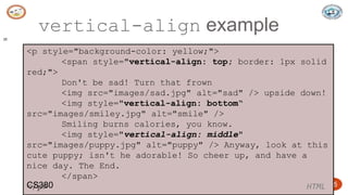 5/24/2023 Dept. of ISE, SJBIT 25
vertical-align example
25
<p style="background-color: yellow;">
<span style="vertical-align: top; border: 1px solid
red;">
Don't be sad! Turn that frown
<img src="images/sad.jpg" alt="sad" /> upside down!
<img style="vertical-align: bottom“
src="images/smiley.jpg" alt="smile" />
Smiling burns calories, you know.
<img style="vertical-align: middle"
src="images/puppy.jpg" alt="puppy" /> Anyway, look at this
cute puppy; isn't he adorable! So cheer up, and have a
nice day. The End.
</span>
</p> HTML
CS380
 