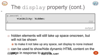5/24/2023 Dept. of ISE, SJBIT 29
The display property (cont.)
29
p.secret {
visibility: hidden;
} CSS
 hidden elements will still take up space onscreen, but
will not be shown
 to make it not take up any space, set display to none instead
 can be used to show/hide dynamic HTML content on the
page in response to events
output
CS380
 