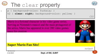 5/24/2023 Dept. of ISE, SJBIT 9
The clear property
CS380
9 p { background-color: fuchsia; }
h2 { clear: right; background-color: yellow; }
CSS
output
Super Mario Fan Site!
Mario is a fictional character in his video game series.
Serving as Nintendo's mascot and the main protagonist of
the series, Mario has appeared in over 200 video games
since his creation
 