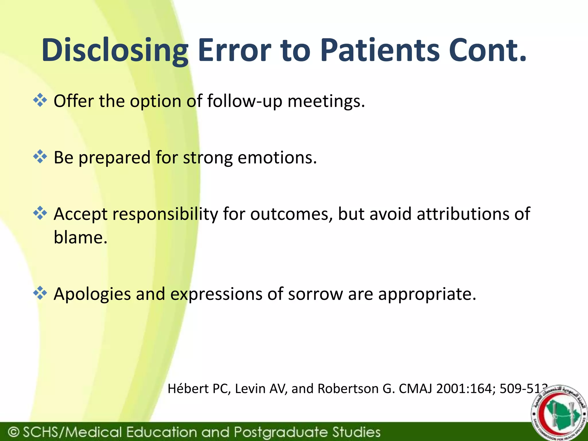 Disclosing Error to Patients Cont.
 Offer the option of follow-up meetings.
 Be prepared for strong emotions.
 Accept responsibility for outcomes, but avoid attributions of
blame.
 Apologies and expressions of sorrow are appropriate.
Hébert PC, Levin AV, and Robertson G. CMAJ 2001:164; 509-513
 