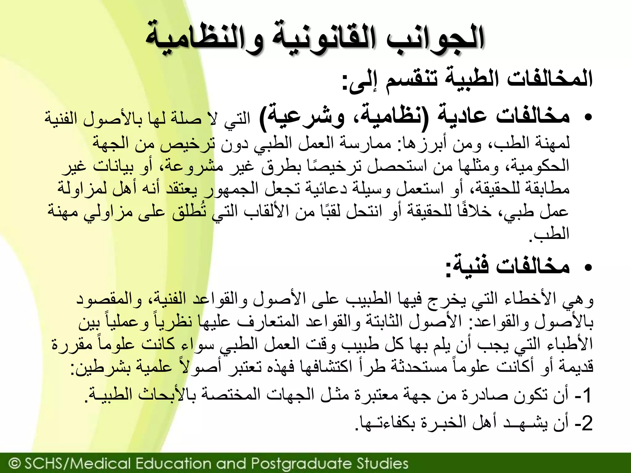‫والنظامية‬ ‫القانونية‬ ‫الجوانب‬
‫إلى‬ ‫تنقسم‬ ‫الطبية‬ ‫المخالفات‬:
•‫عادية‬ ‫مخالفات‬(‫نظامية‬،‫وشرعية‬)‫ا‬ ‫باألصول‬ ‫لها‬ ‫صلة‬ ‫ال‬ ‫التي‬‫لفنية‬
‫ومن‬ ،‫الطب‬ ‫لمهنة‬‫أبرزها‬:‫ممارسة‬‫الجهة‬ ‫من‬ ‫ترخيص‬ ‫دون‬ ‫الطبي‬ ‫العمل‬
‫بيانات‬ ‫أو‬ ،‫مشروعة‬ ‫غير‬ ‫بطرق‬ ‫ا‬ً‫ص‬‫ترخي‬ ‫استحصل‬ ‫من‬ ‫ومثلها‬ ،‫الحكومية‬‫غير‬
‫ل‬ ‫أهل‬ ‫أنه‬ ‫يعتقد‬ ‫الجمهور‬ ‫تجعل‬ ‫دعائية‬ ‫وسيلة‬ ‫استعمل‬ ‫أو‬ ،‫للحقيقة‬ ‫مطابقة‬‫مزاولة‬
‫عل‬ ‫طلق‬ُ‫ت‬ ‫التي‬ ‫األلقاب‬ ‫من‬ ‫ا‬ً‫ب‬‫لق‬ ‫انتحل‬ ‫أو‬ ‫للحقيقة‬ ‫ا‬ً‫ف‬‫خال‬ ،‫طبي‬ ‫عمل‬‫مهنة‬ ‫مزاولي‬ ‫ى‬
‫الطب‬.
•‫فنية‬ ‫مخالفات‬:
‫وهي‬‫والمقص‬ ،‫الفنية‬ ‫والقواعد‬ ‫األصول‬ ‫على‬ ‫الطبيب‬ ‫فيها‬ ‫يخرج‬ ‫التي‬ ‫األخطاء‬‫ود‬
‫والقواعد‬ ‫باألصول‬:‫وعمل‬ ً‫ا‬‫نظري‬ ‫عليها‬ ‫المتعارف‬ ‫والقواعد‬ ‫الثابتة‬ ‫األصول‬‫بين‬ ً‫ا‬‫ي‬
‫علوم‬ ‫كانت‬ ‫سواء‬ ‫الطبي‬ ‫العمل‬ ‫وقت‬ ‫طبيب‬ ‫كل‬ ‫بها‬ ‫يلم‬ ‫أن‬ ‫يجب‬ ‫التي‬ ‫األطباء‬‫مقررة‬ ً‫ا‬
‫ب‬ ‫علمية‬ ً‫ال‬‫أصو‬ ‫تعتبر‬ ‫فهذه‬ ‫اكتشافها‬ ‫طرأ‬ ‫مستحدثة‬ ً‫ا‬‫علوم‬ ‫أكانت‬ ‫أو‬ ‫قديمة‬‫شرطين‬:
1-‫الطبيـة‬ ‫باألبحاث‬ ‫المختصة‬ ‫الجهات‬ ‫مثـل‬ ‫معتبرة‬ ‫جهة‬ ‫من‬ ‫صادرة‬ ‫تكون‬ ‫أن‬.
2-‫بكفاءتـها‬ ‫الخبـرة‬ ‫أهل‬ ‫يشـهــد‬ ‫أن‬.
 
