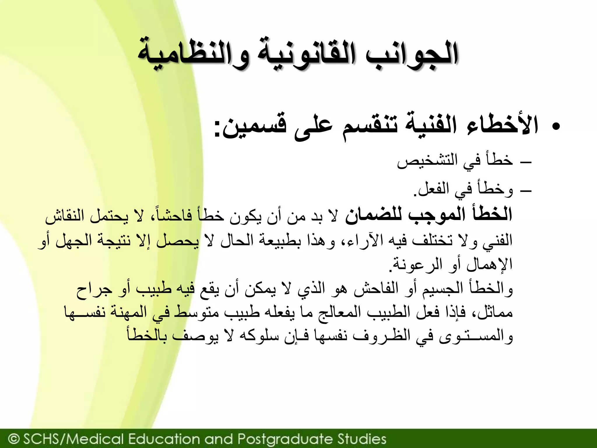‫والنظامية‬ ‫القانونية‬ ‫الجوانب‬
•‫قسمين‬ ‫على‬ ‫تنقسم‬ ‫الفنية‬ ‫األخطاء‬:
–‫خطأ‬‫التشخيص‬ ‫في‬
–‫وخطأ‬‫الفعل‬ ‫في‬.
‫للضمان‬ ‫الموجب‬ ‫الخطأ‬‫الن‬ ‫يحتمل‬ ‫ال‬ ،ً‫ا‬‫فاحش‬ ‫خطأ‬ ‫يكون‬ ‫أن‬ ‫من‬ ‫بد‬ ‫ال‬‫قاش‬
‫نتيج‬ ‫إال‬ ‫يحصل‬ ‫ال‬ ‫الحال‬ ‫بطبيعة‬ ‫وهذا‬ ،‫اآلراء‬ ‫فيه‬ ‫تختلف‬ ‫وال‬ ‫الفني‬‫أو‬ ‫الجهل‬ ‫ة‬
‫الرعونة‬ ‫أو‬ ‫اإلهمال‬.
‫جراح‬ ‫أو‬ ‫طبيب‬ ‫فيه‬ ‫يقع‬ ‫أن‬ ‫يمكن‬ ‫ال‬ ‫الذي‬ ‫هو‬ ‫الفاحش‬ ‫أو‬ ‫الجسيم‬ ‫والخطأ‬
‫ن‬ ‫المهنة‬ ‫في‬ ‫متوسط‬ ‫طبيب‬ ‫يفعله‬ ‫ما‬ ‫المعالج‬ ‫الطبيب‬ ‫فعل‬ ‫فإذا‬ ،‫مماثل‬‫فســها‬
‫بالخطأ‬ ‫يوصف‬ ‫ال‬ ‫سلوكه‬ ‫فـإن‬ ‫نفسها‬ ‫الظـروف‬ ‫في‬ ‫والمســتـوى‬
 