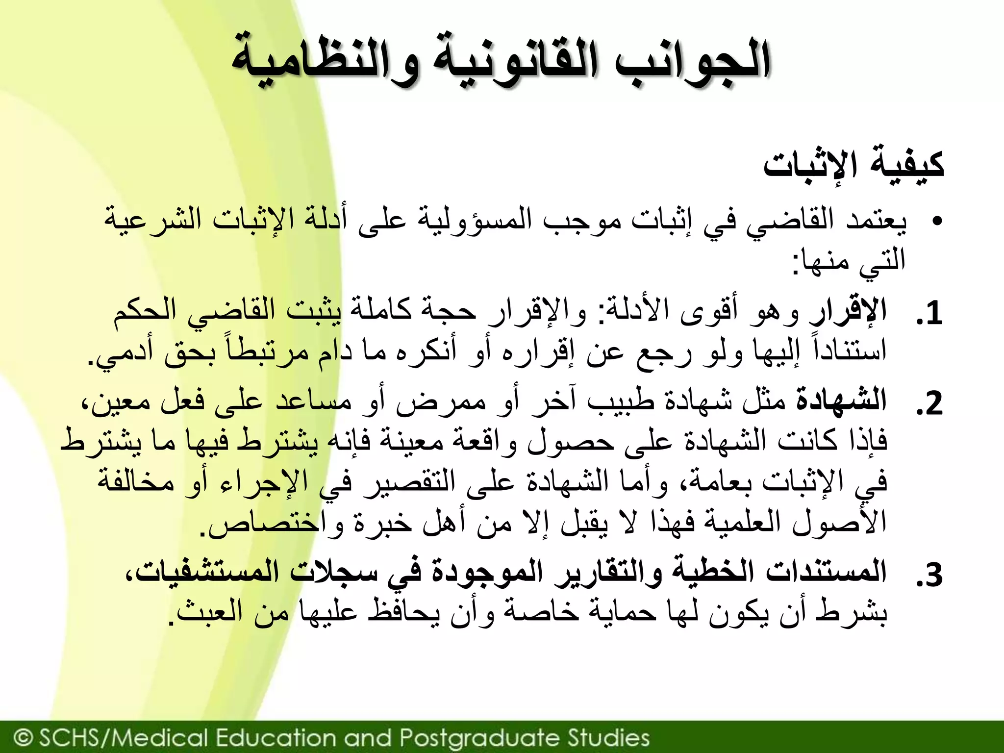 ‫والنظامية‬ ‫القانونية‬ ‫الجوانب‬
‫كيفية‬‫اإلثبات‬
•‫يعتمد‬‫ال‬ ‫اإلثبات‬ ‫أدلة‬ ‫على‬ ‫المسؤولية‬ ‫موجب‬ ‫إثبات‬ ‫في‬ ‫القاضي‬‫شرعية‬
‫التي‬‫منها‬:
.1‫اإلقرار‬‫األدلة‬ ‫أقوى‬ ‫وهو‬:‫الحكم‬ ‫القاضي‬ ‫يثبت‬ ‫كاملة‬ ‫حجة‬ ‫واإلقرار‬
‫بحق‬ ً‫ا‬‫مرتبط‬ ‫دام‬ ‫ما‬ ‫أنكره‬ ‫أو‬ ‫إقراره‬ ‫عن‬ ‫رجع‬ ‫ولو‬ ‫إليها‬ ً‫ا‬‫استناد‬‫أ‬‫دمي‬.
.2‫الشهادة‬،‫معين‬ ‫فعل‬ ‫على‬ ‫مساعد‬ ‫أو‬ ‫ممرض‬ ‫أو‬ ‫آخر‬ ‫طبيب‬ ‫شهادة‬ ‫مثل‬
‫م‬ ‫فيها‬ ‫يشترط‬ ‫فإنه‬ ‫معينة‬ ‫واقعة‬ ‫حصول‬ ‫على‬ ‫الشهادة‬ ‫كانت‬ ‫فإذا‬‫يشترط‬ ‫ا‬
‫مخ‬ ‫أو‬ ‫اإلجراء‬ ‫في‬ ‫التقصير‬ ‫على‬ ‫الشهادة‬ ‫وأما‬ ،‫بعامة‬ ‫اإلثبات‬ ‫في‬‫الفة‬
‫خبرة‬ ‫أهل‬ ‫من‬ ‫إال‬ ‫يقبل‬ ‫ال‬ ‫فهذا‬ ‫العلمية‬ ‫األصول‬‫واختصاص‬.
.3‫المستندات‬‫المستشفي‬ ‫سجالت‬ ‫في‬ ‫الموجودة‬ ‫والتقارير‬ ‫الخطية‬‫ات‬،
‫العبث‬ ‫من‬ ‫عليها‬ ‫يحافظ‬ ‫وأن‬ ‫خاصة‬ ‫حماية‬ ‫لها‬ ‫يكون‬ ‫أن‬ ‫بشرط‬.
 