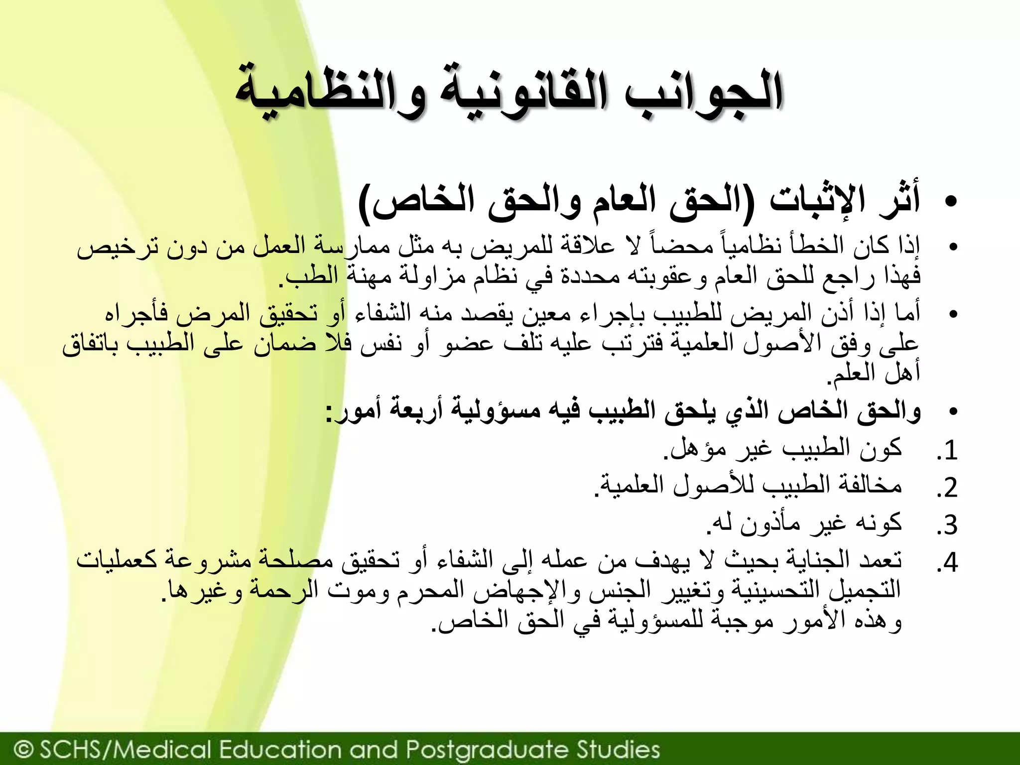 ‫والنظامية‬ ‫القانونية‬ ‫الجوانب‬
•‫أثر‬‫اإلثبات‬(‫الخاص‬ ‫والحق‬ ‫العام‬ ‫الحق‬)
•‫الخطأ‬ ‫كان‬ ‫إذا‬‫ترخ‬ ‫دون‬ ‫من‬ ‫العمل‬ ‫ممارسة‬ ‫مثل‬ ‫به‬ ‫للمريض‬ ‫عالقة‬ ‫ال‬ ً‫ا‬‫محض‬ ً‫ا‬‫نظامي‬‫يص‬
‫مهنة‬ ‫مزاولة‬ ‫نظام‬ ‫في‬ ‫محددة‬ ‫وعقوبته‬ ‫العام‬ ‫للحق‬ ‫راجع‬ ‫فهذا‬‫الطب‬.
•‫أما‬‫ف‬ ‫المرض‬ ‫تحقيق‬ ‫أو‬ ‫الشفاء‬ ‫منه‬ ‫يقصد‬ ‫معين‬ ‫بإجراء‬ ‫للطبيب‬ ‫المريض‬ ‫أذن‬ ‫إذا‬‫أجراه‬
‫ال‬ ‫على‬ ‫ضمان‬ ‫فال‬ ‫نفس‬ ‫أو‬ ‫عضو‬ ‫تلف‬ ‫عليه‬ ‫فترتب‬ ‫العلمية‬ ‫األصول‬ ‫وفق‬ ‫على‬‫باتفاق‬ ‫طبيب‬
‫أهل‬‫العلم‬.
•‫والحق‬‫أربعة‬ ‫مسؤولية‬ ‫فيه‬ ‫الطبيب‬ ‫يلحق‬ ‫الذي‬ ‫الخاص‬‫أمور‬:
.1‫كون‬‫غير‬ ‫الطبيب‬‫مؤهل‬.
.2‫مخالفة‬‫لألصول‬ ‫الطبيب‬‫العلمية‬.
.3‫كونه‬‫مأذون‬ ‫غير‬‫له‬.
.4‫ال‬ ‫بحيث‬ ‫الجناية‬ ‫تعمد‬‫ك‬ ‫مشروعة‬ ‫مصلحة‬ ‫تحقيق‬ ‫أو‬ ‫الشفاء‬ ‫إلى‬ ‫عمله‬ ‫من‬ ‫يهدف‬‫عمليات‬
‫وغيرها‬ ‫الرحمة‬ ‫وموت‬ ‫المحرم‬ ‫واإلجهاض‬ ‫الجنس‬ ‫وتغيير‬ ‫التحسينية‬ ‫التجميل‬.
‫الخاص‬ ‫الحق‬ ‫في‬ ‫للمسؤولية‬ ‫موجبة‬ ‫األمور‬ ‫وهذه‬.
 