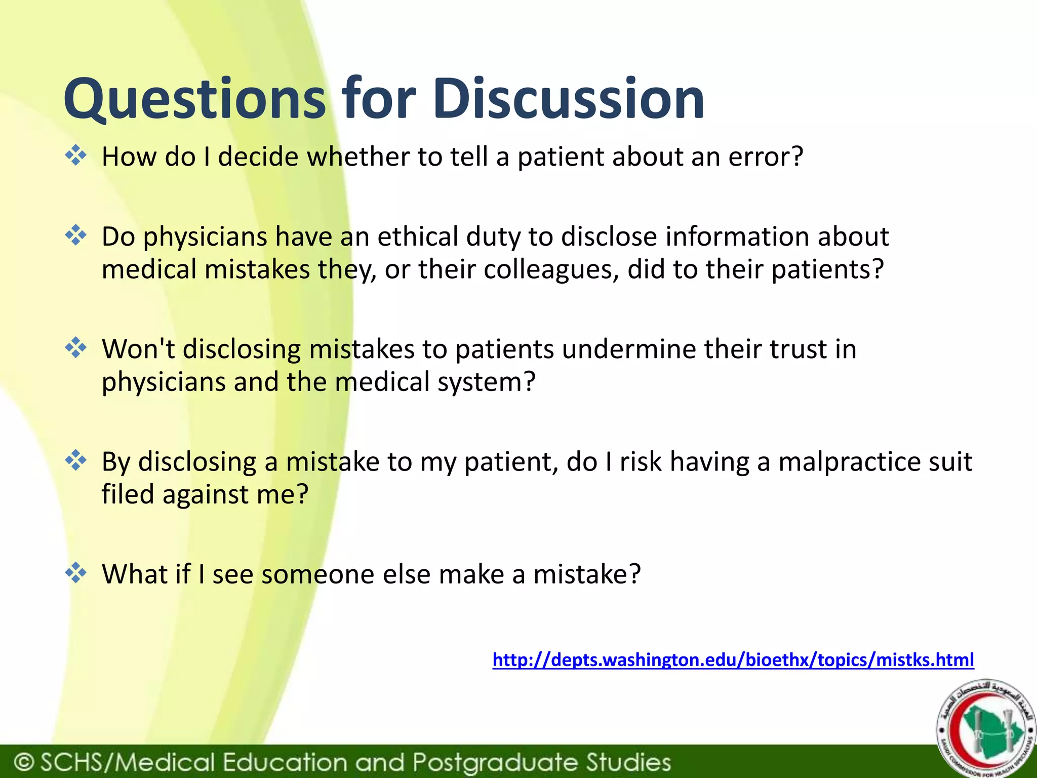 Questions for Discussion
 How do I decide whether to tell a patient about an error?
 Do physicians have an ethical duty to disclose information about
medical mistakes they, or their colleagues, did to their patients?
 Won't disclosing mistakes to patients undermine their trust in
physicians and the medical system?
 By disclosing a mistake to my patient, do I risk having a malpractice suit
filed against me?
 What if I see someone else make a mistake?
http://depts.washington.edu/bioethx/topics/mistks.html
 