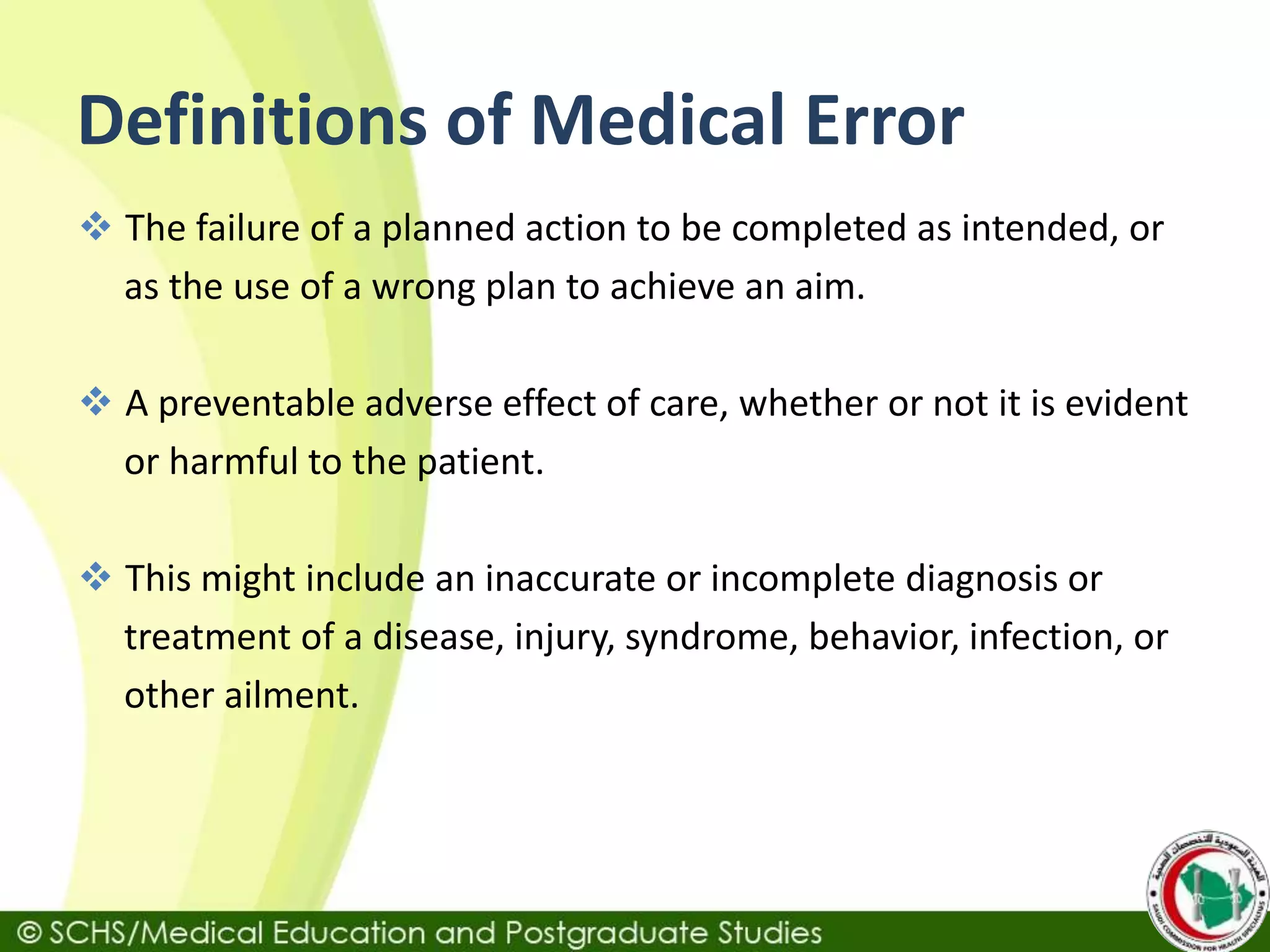Definitions of Medical Error
 The failure of a planned action to be completed as intended, or
as the use of a wrong plan to achieve an aim.
 A preventable adverse effect of care, whether or not it is evident
or harmful to the patient.
 This might include an inaccurate or incomplete diagnosis or
treatment of a disease, injury, syndrome, behavior, infection, or
other ailment.
 