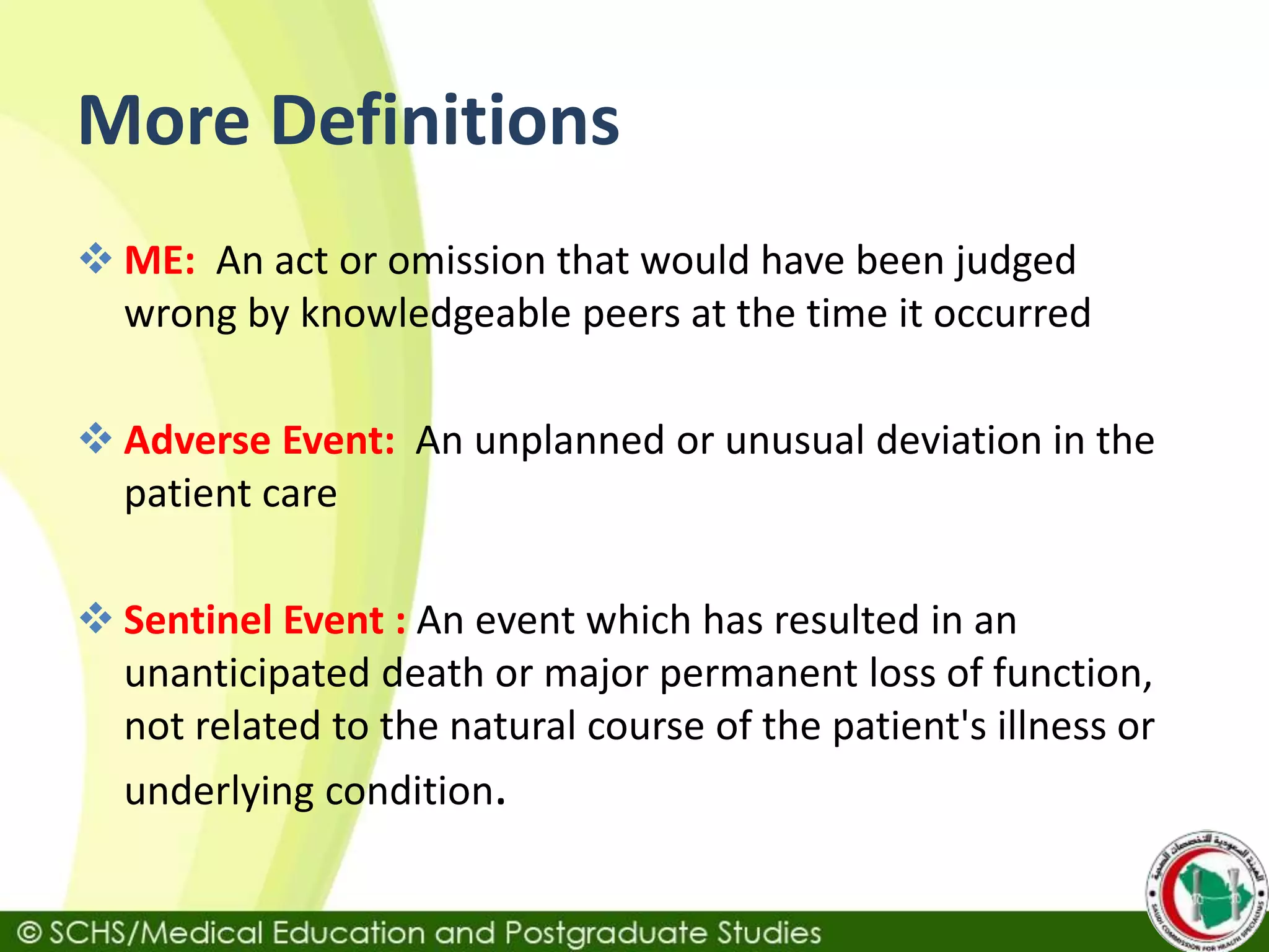 More Definitions
 ME: An act or omission that would have been judged
wrong by knowledgeable peers at the time it occurred
 Adverse Event: An unplanned or unusual deviation in the
patient care
 Sentinel Event : An event which has resulted in an
unanticipated death or major permanent loss of function,
not related to the natural course of the patient's illness or
underlying condition.
 