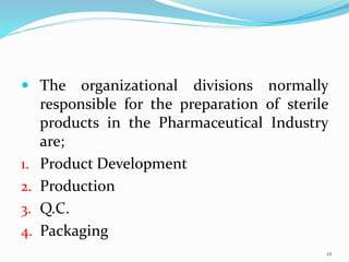 12
12
 The organizational divisions normally
responsible for the preparation of sterile
products in the Pharmaceutical Industry
are;
1. Product Development
2. Production
3. Q.C.
4. Packaging
 