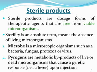 2
2
Sterile products
 Sterile products are dosage forms of
therapeutic agents that are free from viable
microorganisms.
 Sterility is an absolute term, means the absence
of living microorganisms.
1. Microbe is a microscopic organisms such as a
bacteria, fungus, protozoa or virus.
2. Pyrogens are metabolic by-products of live or
dead microorganisms that cause a pyretic
response (i.e., a fever) upon injection
 