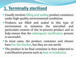 1. Terminally sterilised
 Usually involves filling and sealing product containers
under high-quality environmental conditions.
 Products are filled and sealed in this type of
environment to minimize the microbial and
particulate content of the in-process product and to
help ensure that the subsequent sterilization process
is successful.
 In most cases, the product, container, and closure
have low bio-burden, but they are not sterile.
 The product in its final container is then subjected to
a sterilization process such as heat or irradiation.
21
 