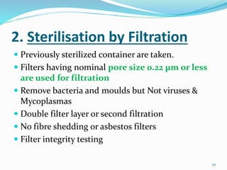 2. Sterilisation by Filtration
 Previously sterilized container are taken.
 Filters having nominal pore size 0.22 μm or less
are used for filtration
 Remove bacteria and moulds but Not viruses &
Mycoplasmas
 Double filter layer or second filtration
 No fibre shedding or asbestos filters
 Filter integrity testing
22
 