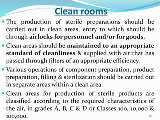 26
Clean rooms
 The production of sterile preparations should be
carried out in clean areas, entry to which should be
through airlocks for personnel and/or for goods.
 Clean areas should be maintained to an appropriate
standard of cleanliness & supplied with air that has
passed through filters of an appropriate efficiency.
 Various operations of component preparation, product
preparation, filling & sterilization should be carried out
in separate areas within a clean area.
 Clean areas for production of sterile products are
classified according to the required characteristics of
the air, in grades A, B, C & D or Classes 100, 10,000 &
10o,000.
 