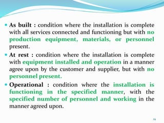  As built : condition where the installation is complete
with all services connected and functioning but with no
production equipment, materials, or personnel
present.
 At rest : condition where the installation is complete
with equipment installed and operation in a manner
agree upon by the customer and supplier, but with no
personnel present.
 Operational : condition where the installation is
functioning in the specified manner, with the
specified number of personnel and working in the
manner agreed upon.
29
 