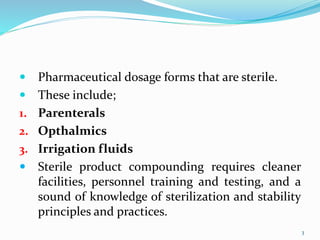  Pharmaceutical dosage forms that are sterile.
 These include;
1. Parenterals
2. Opthalmics
3. Irrigation fluids
 Sterile product compounding requires cleaner
facilities, personnel training and testing, and a
sound of knowledge of sterilization and stability
principles and practices.
3
 
