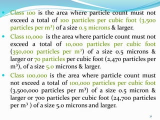 32
32
 Class 100 is the area where particle count must not
exceed a total of 100 particles per cubic foot (3,500
particles per m³) of a size 0.5 microns & larger.
 Class 10,000 is the area where particle count must not
exceed a total of 10,000 particles per cubic foot
(350,000 particles per m³) of a size 0.5 microns &
larger or 70 particles per cubic foot (2,470 particles per
m³), of a size 5.0 microns & larger.
 Class 100,000 is the area where particle count must
not exceed a total of 100,000 particles per cubic foot
(3,500,000 particles per m³) of a size 0.5 micron &
larger or 700 particles per cubic foot (24,700 particles
per m³ ) of a size 5.0 microns and larger.
 