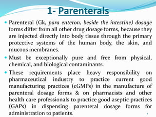 1- Parenterals
 Parenteral (Gk, para enteron, beside the intestine) dosage
forms differ from all other drug dosage forms, because they
are injected directly into body tissue through the primary
protective systems of the human body, the skin, and
mucous membranes.
 Must be exceptionally pure and free from physical,
chemical, and biological contaminants.
 These requirements place heavy responsibility on
pharmaceutical industry to practice current good
manufacturing practices (cGMPs) in the manufacture of
parenteral dosage forms & on pharmacists and other
health care professionals to practice good aseptic practices
(GAPs) in dispensing parenteral dosage forms for
administration to patients. 4
 
