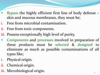 5
5
 Bypass the highly efficient first line of body defense –
skin and mucous membranes, they must be;
i. Free from microbial contamination.
ii. Free from toxic components.
iii. Possess exceptionally high level of purity.
 Components and processes involved in preparation of
these products must be selected & designed to
eliminate as much as possible contaminations of all
types like;
i. Physical origin.
ii. Chemical origin.
iii. Microbiological origin.
 
