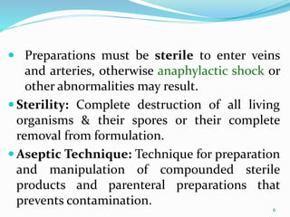 6
6
 Preparations must be sterile to enter veins
and arteries, otherwise anaphylactic shock or
other abnormalities may result.
 Sterility: Complete destruction of all living
organisms & their spores or their complete
removal from formulation.
 Aseptic Technique: Technique for preparation
and manipulation of compounded sterile
products and parenteral preparations that
prevents contamination.
 
