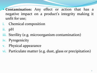  Contamination: Any effect or action that has a
negative impact on a product's integrity making it
unfit for use;
i. Chemical composition
ii. pH
iii. Sterility (e.g. microorganism contamination)
iv. Pyrogenicity
v. Physical appearance
vi. Particulate matter (e.g. dust, glass or precipitation)
7
 