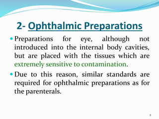 8
8
2- Ophthalmic Preparations
 Preparations for eye, although not
introduced into the internal body cavities,
but are placed with the tissues which are
extremely sensitive to contamination.
 Due to this reason, similar standards are
required for ophthalmic preparations as for
the parenterals.
 