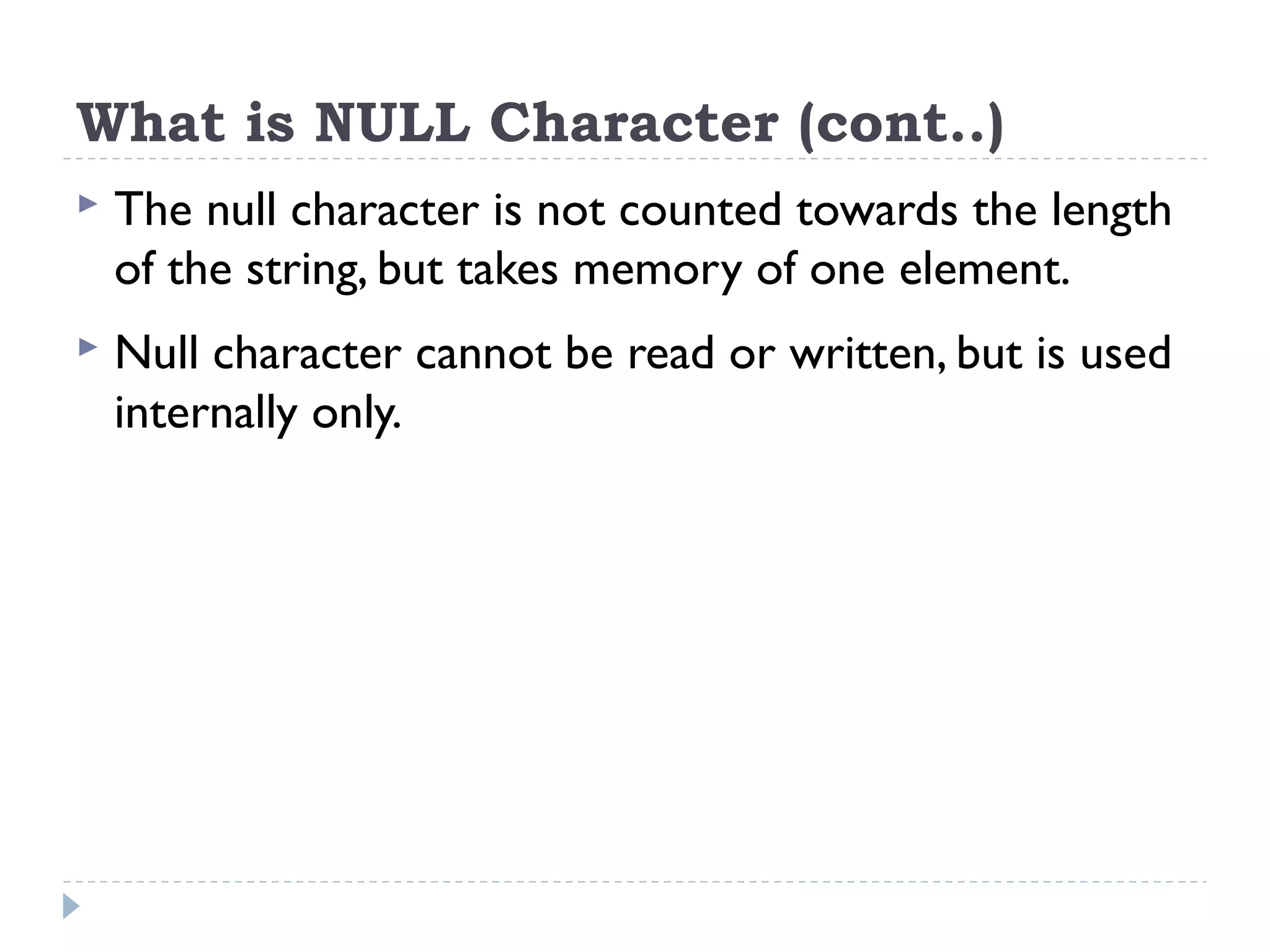 What is NULL Character (cont..)  The null character is not counted towards the length of the string, but takes memory of one element.  Null character cannot be read or written, but is used internally only. 