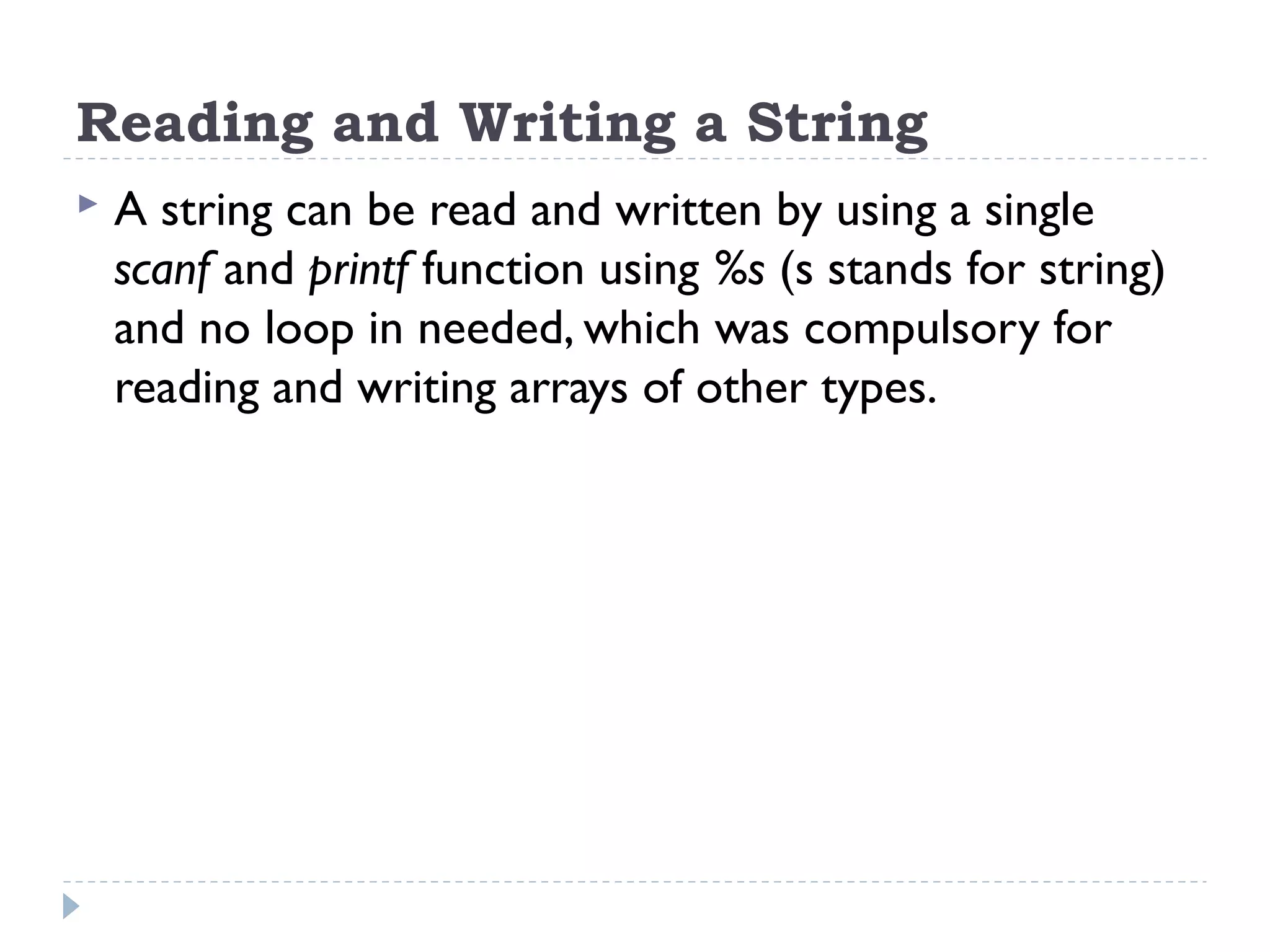 Reading and Writing a String  A string can be read and written by using a single scanf and printf function using %s (s stands for string) and no loop in needed, which was compulsory for reading and writing arrays of other types. 