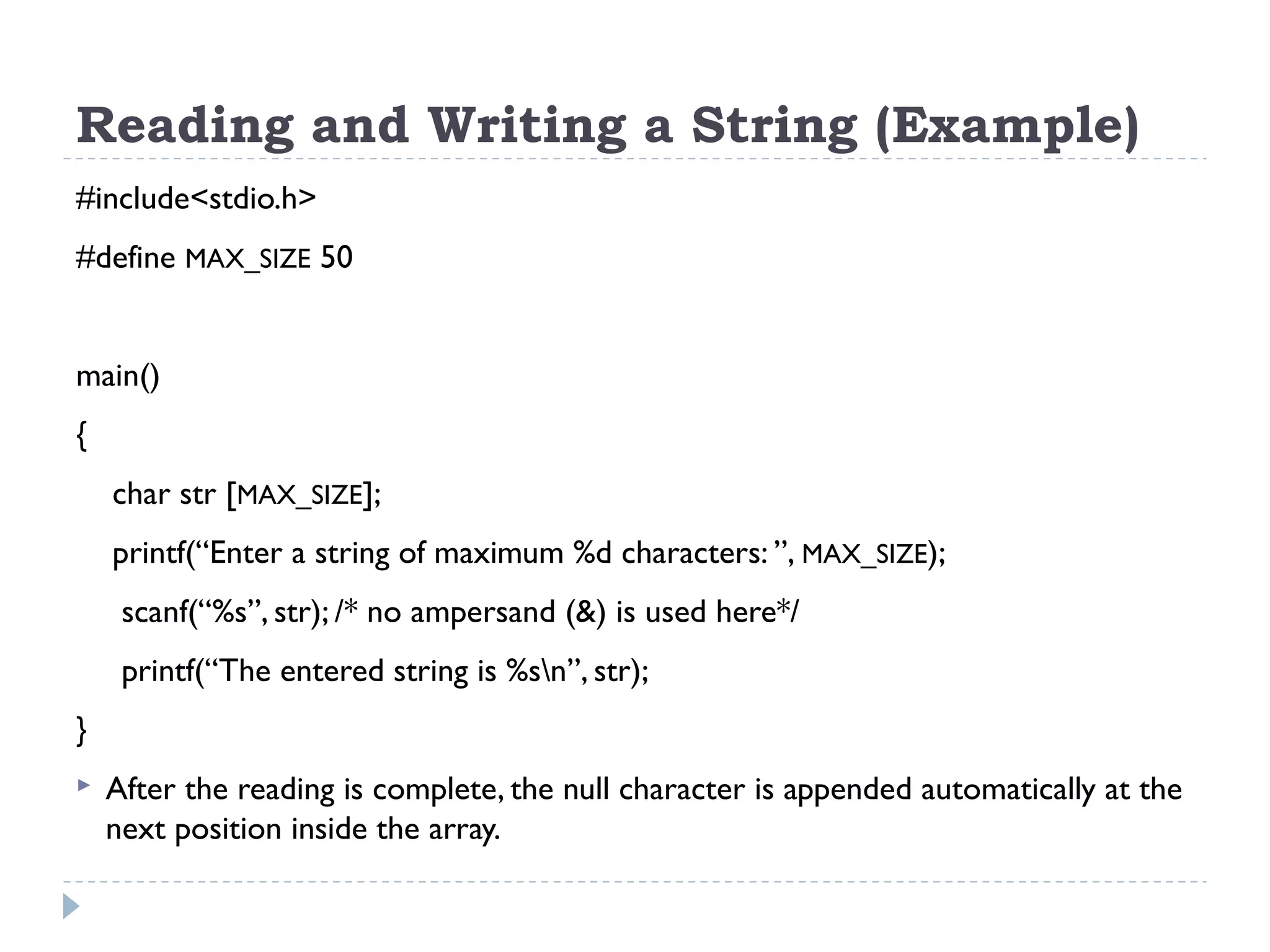 Reading and Writing a String (Example) #include<stdio.h> #define MAX_SIZE 50 main() { char str [MAX_SIZE]; printf(“Enter a string of maximum %d characters: ”, MAX_SIZE); scanf(“%s”, str); /* no ampersand (&) is used here*/ printf(“The entered string is %sn”, str); }  After the reading is complete, the null character is appended automatically at the next position inside the array. 