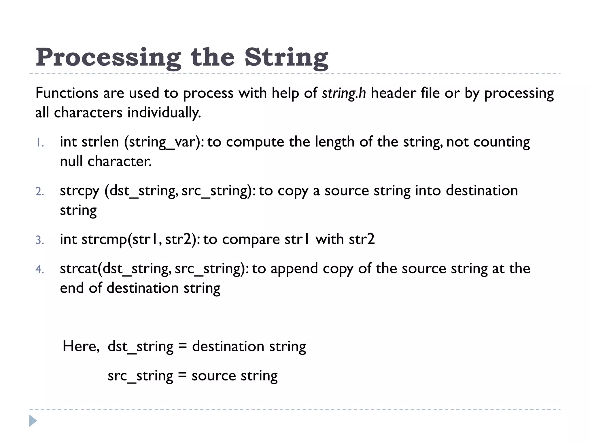 Processing the String Functions are used to process with help of string.h header file or by processing all characters individually. 1. int strlen (string_var): to compute the length of the string, not counting null character. 2. strcpy (dst_string, src_string): to copy a source string into destination string 3. int strcmp(str1, str2): to compare str1 with str2 4. strcat(dst_string, src_string): to append copy of the source string at the end of destination string Here, dst_string = destination string src_string = source string 