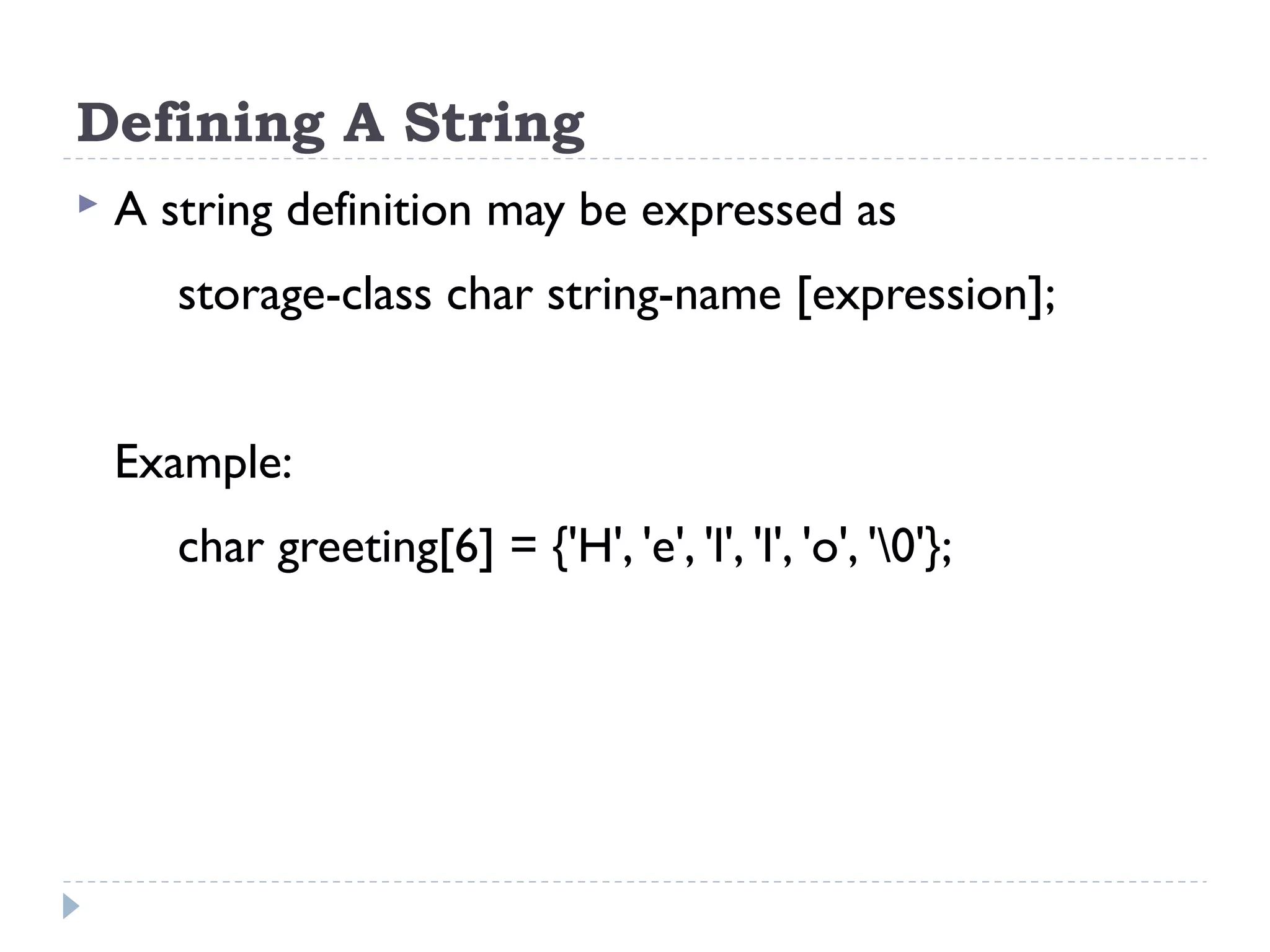 Defining A String  A string definition may be expressed as storage-class char string-name [expression]; Example: char greeting[6] = {'H', 'e', 'l', 'l', 'o', '0'}; 