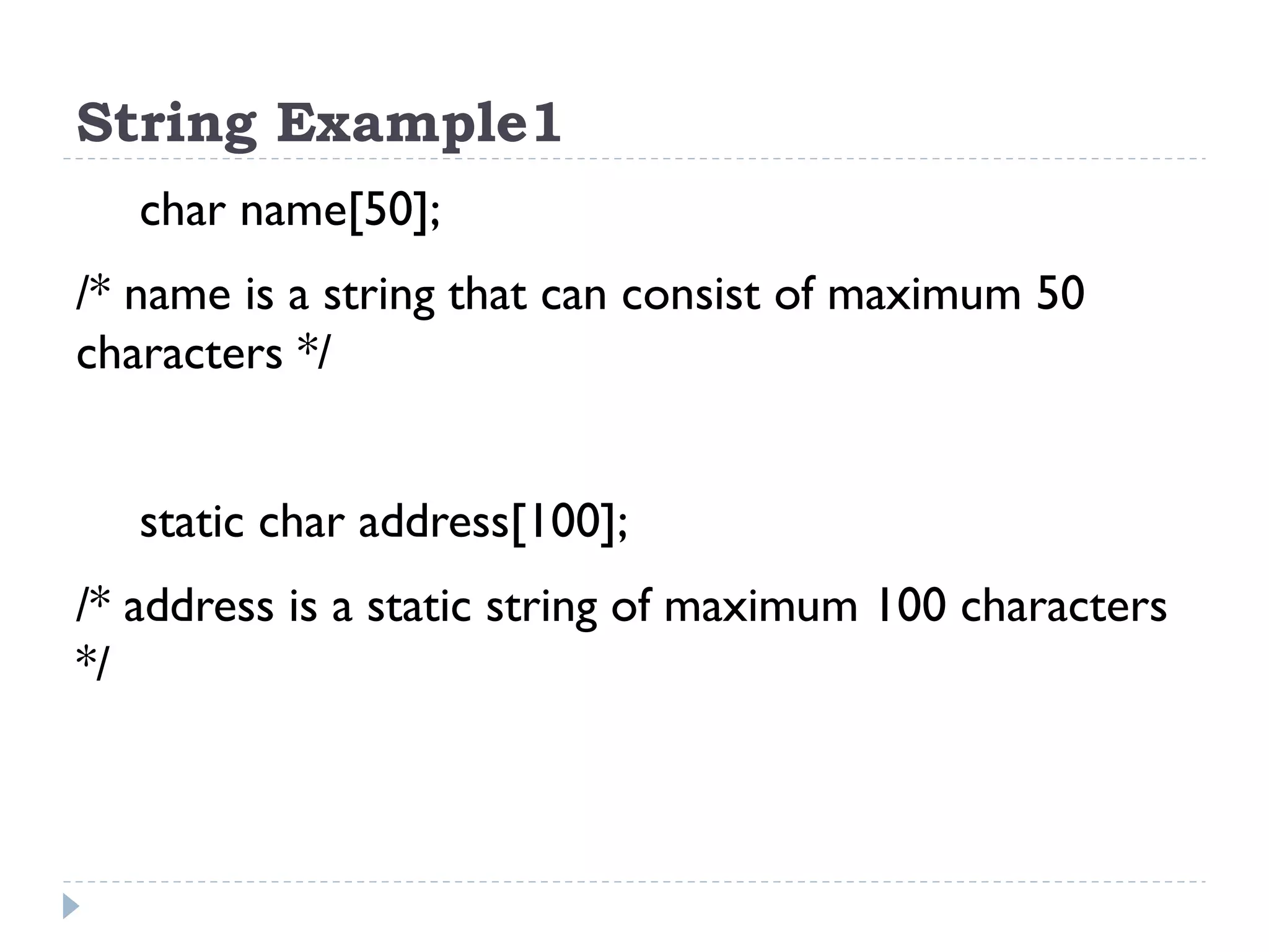 String Example1 char name[50]; /* name is a string that can consist of maximum 50 characters */ static char address[100]; /* address is a static string of maximum 100 characters */ 
