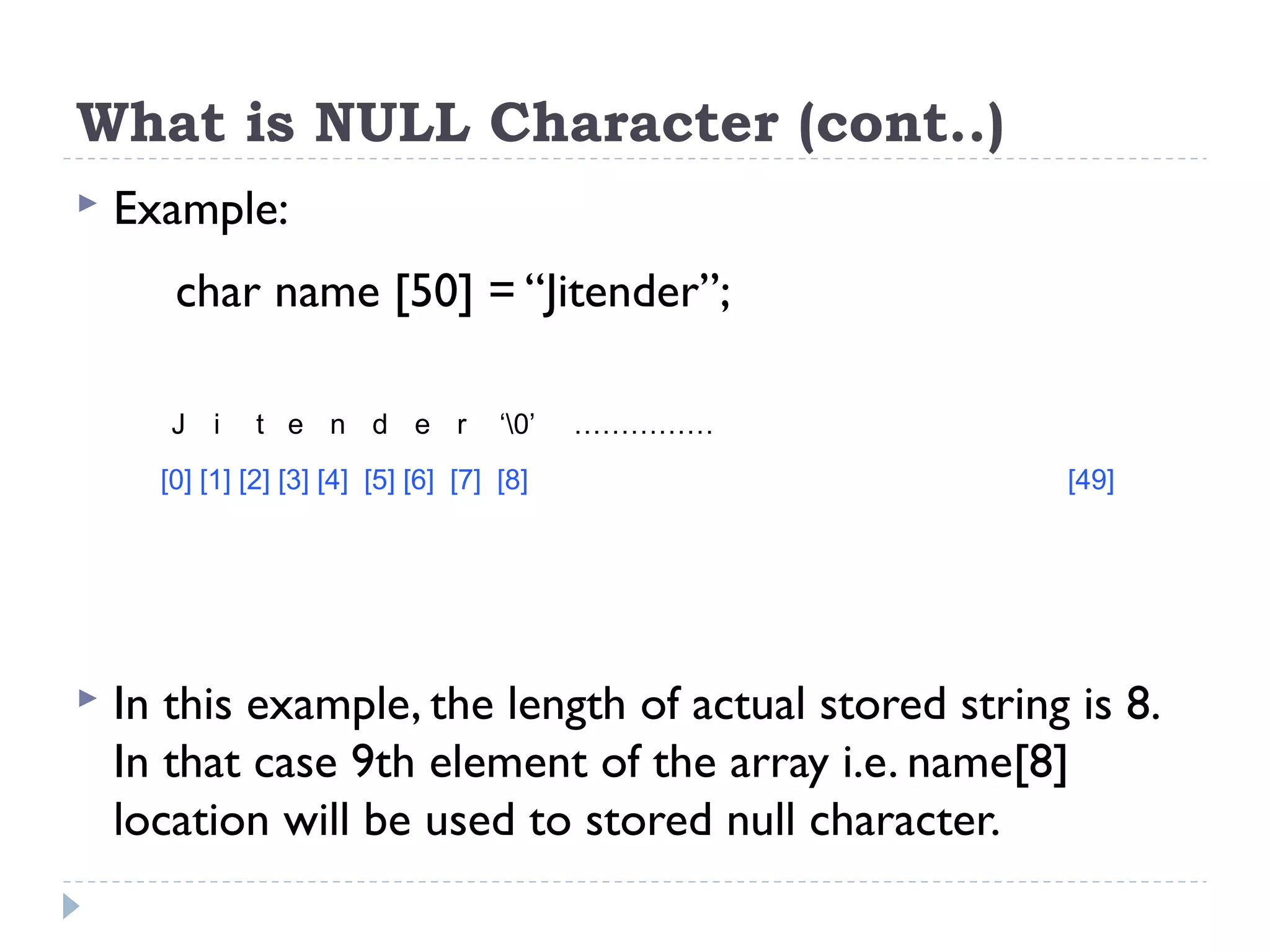 What is NULL Character (cont..)  Example: char name [50] = “Jitender”;  In this example, the length of actual stored string is 8. In that case 9th element of the array i.e. name[8] location will be used to stored null character. J i t e n d e r ‘0’ …………… [0] [1] [2] [3] [4] [5] [6] [7] [8] [49] 