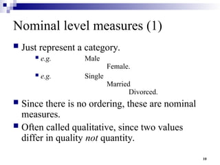 10
Nominal level measures (1)
 Just represent a category.
 e.g. Male
Female.
 e.g. Single
Married
Divorced.
 Since there is no ordering, these are nominal
measures.
 Often called qualitative, since two values
differ in quality not quantity.
 