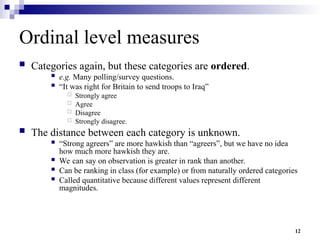 12
Ordinal level measures
 Categories again, but these categories are ordered.
 e.g. Many polling/survey questions.
 “It was right for Britain to send troops to Iraq”
 Strongly agree
 Agree
 Disagree
 Strongly disagree.
 The distance between each category is unknown.
 “Strong agreers” are more hawkish than “agreers”, but we have no idea
how much more hawkish they are.
 We can say on observation is greater in rank than another.
 Can be ranking in class (for example) or from naturally ordered categories
 Called quantitative because different values represent different
magnitudes.
 
