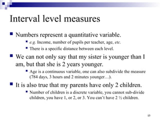 13
Interval level measures
 Numbers represent a quantitative variable.
 e.g. Income, number of pupils per teacher, age, etc.
 There is a specific distance between each level.
 We can not only say that my sister is younger than I
am, but that she is 2 years younger.
 Age is a continuous variable, one can also subdivide the measure
(784 days, 3 hours and 2 minutes younger…).
 It is also true that my parents have only 2 children.
 Number of children is a discrete variable, you cannot sub-divide
children, you have 1, or 2, or 3. You can’t have 2 ½ children.
 
